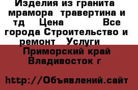 Изделия из гранита, мрамора, травертина и тд. › Цена ­ 1 000 - Все города Строительство и ремонт » Услуги   . Приморский край,Владивосток г.